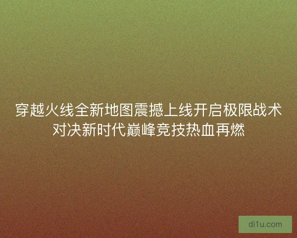 穿越火线全新地图震撼上线开启极限战术对决新时代巅峰竞技热血再燃