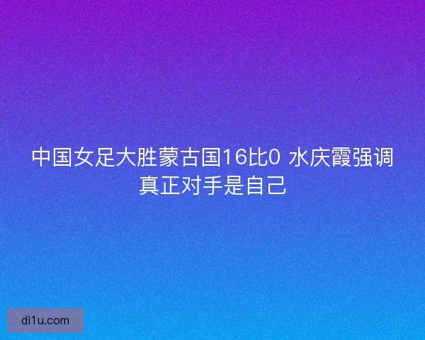 中国女足大胜蒙古国16比0 水庆霞强调真正对手是自己