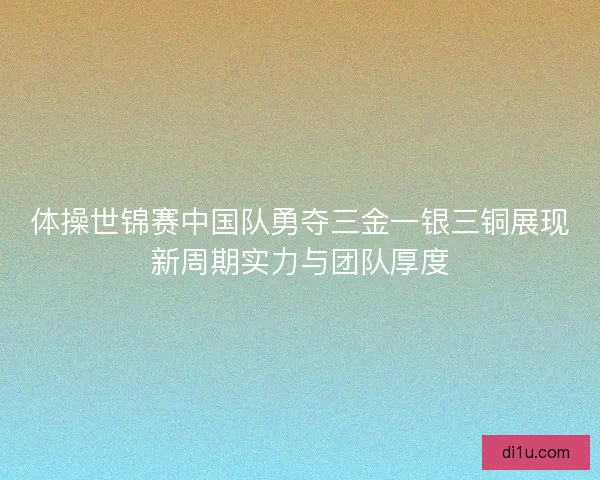 体操世锦赛中国队勇夺三金一银三铜展现新周期实力与团队厚度