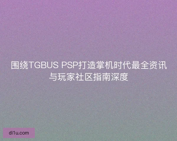 围绕TGBUS PSP打造掌机时代最全资讯与玩家社区指南深度