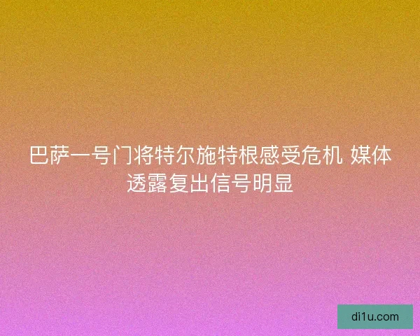 巴萨一号门将特尔施特根感受危机 媒体透露复出信号明显