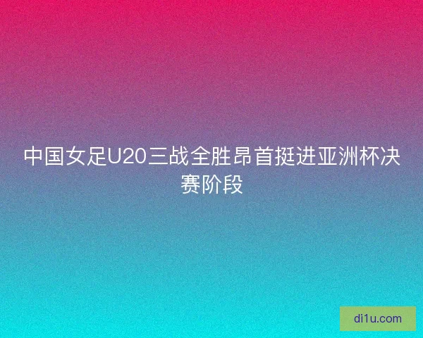 中国女足U20三战全胜昂首挺进亚洲杯决赛阶段