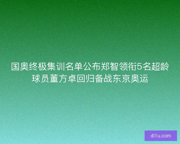 国奥终极集训名单公布郑智领衔5名超龄球员董方卓回归备战东京奥运